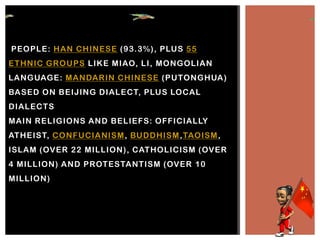 PEOPLE: HAN CHINESE (93.3%), PLUS 55
ETHNIC GROUPS LIKE MIAO, LI, MONGOLIAN
LANGUAGE: MANDARIN CHINESE (PUTONGHUA)
BASED ON BEIJING DIALECT, PLUS LOCAL
DIALECTS
MAIN RELIGIONS AND BELIEFS: OFFICIALLY
ATHEIST, CONFUCIANISM, BUDDHISM,TAOISM,
ISLAM (OVER 22 MILLION), CATHOLICISM (OVER
4 MILLION) AND PROTESTANTISM (OVER 10
MILLION)
 