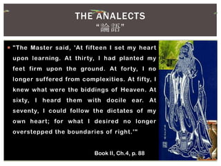  "The Master said, 'At fifteen I set my heart
upon learning. At thirty, I had planted my
feet firm upon the ground. At forty, I no
longer suffered from complexities. At fifty, I
knew what were the biddings of Heaven. At
sixty, I heard them with docile ear. At
seventy, I could follow the dictates of my
own heart; for what I desired no longer
overstepped the boundaries of right.'"
Book II, Ch.4, p. 88
THE ANALECTS
“論語”
 