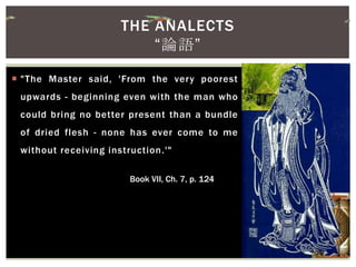  "The Master said, 'From the very poorest
upwards - beginning even with the man who
could bring no better present than a bundle
of dried flesh - none has ever come to me
without receiving instruction.'"
Book VII, Ch. 7, p. 124
THE ANALECTS
“論語”
 
