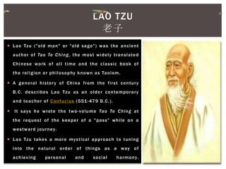  Lao Tzu ("old man" or "old sage") was the ancient
author of Tao Te Ching, the most widely translated
Chinese work of all time and the classic book of
the religion or philosophy known as Taoism.
 A general history of China from the first century
B.C. describes Lao Tzu as an older contemporary
and teacher of Confucius (551-479 B.C.).
 It says he wrote the two-volume Tao Te Ching at
the request of the keeper of a "pass" while on a
westward journey.
 Lao Tzu takes a more mystical approach to tuning
into the natural order of things as a way of
achieving personal and social harmony.
LAO TZU
老子
 