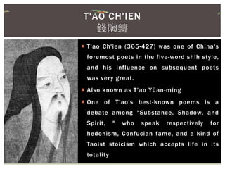  T'ao Ch'ien (365-427) was one of China's
foremost poets in the five-word shih style,
and his influence on subsequent poets
was very great.
 Also known as T'ao Yüan-ming
 One of T'ao's best-known poems is a
debate among "Substance, Shadow, and
Spirit, " who speak respectively for
hedonism, Confucian fame, and a kind of
Taoist stoicism which accepts life in its
totality
T'AO CH'IEN
錢陶鑄
 