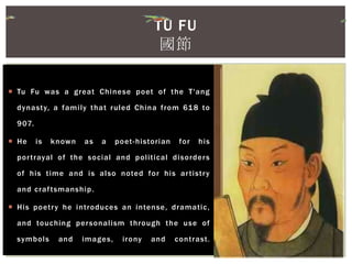  Tu Fu was a great Chinese poet of the T'ang
dynasty, a family that ruled China from 618 to
907.
 He is known as a poet-historian for his
portrayal of the social and political disorders
of his time and is also noted for his artistry
and craftsmanship.
 His poetry he introduces an intense, dramatic,
and touching personalism through the use of
symbols and images, irony and contrast.
TU FU
國節
 
