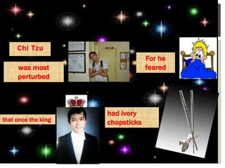 Chi Tzu
was most
perturbed
For he
feared
that once the king
had ivory
chopsticks
 