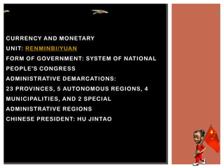 CURRENCY AND MONETARY
UNIT: RENMINBI/YUAN
FORM OF GOVERNMENT: SYSTEM OF NATIONAL
PEOPLE'S CONGRESS
ADMINISTRATIVE DEMARCATIONS:
23 PROVINCES, 5 AUTONOMOUS REGIONS, 4
MUNICIPALITIES, AND 2 SPECIAL
ADMINISTRATIVE REGIONS
CHINESE PRESIDENT: HU JINTAO
 
