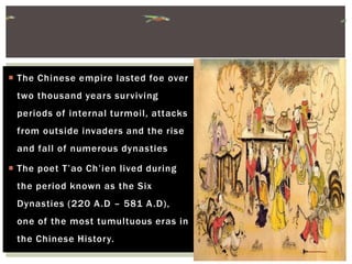  The Chinese empire lasted foe over
two thousand years surviving
periods of internal turmoil, attacks
from outside invaders and the rise
and fall of numerous dynasties
 The poet T’ao Ch’ien lived during
the period known as the Six
Dynasties (220 A.D – 581 A.D),
one of the most tumultuous eras in
the Chinese History.
 