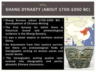  Shang Dynasty (about 1700-1050 BC) -
Development of Chinese Writing
 The first dynasty for which there is
historical record and archaeological
evidence is the Shang Dynasty.
 It was a small empire in northern central
China.
 No documents from that country survive,
but there are archaeological finds of
hieroglyphic writing on bronze wares and
oracle bones.
 The hieroglyphic writing system later
evolved into ideographic and partly-
phonetic Chinese characters.
SHANG DYNASTY (ABOUT 1700-1050 BC)
 