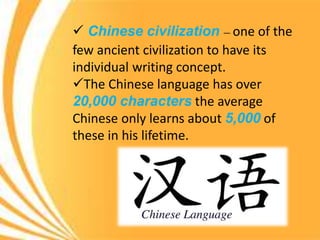  Chinese civilization – one of the
few ancient civilization to have its
individual writing concept.
The Chinese language has over
20,000 characters the average
Chinese only learns about 5,000 of
these in his lifetime.
 