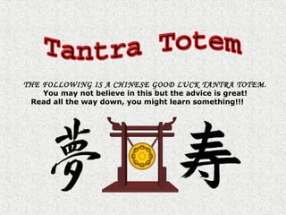 THE FOLLOWING IS A CHINESE GOOD LUCK TANTRA TOTEM.
You may not believe in this but the advice is great!
Read all the way down, you might learn something!!!
 
