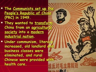  TheThe Communists set up theCommunists set up the
People’s Republic of ChinaPeople’s Republic of China
(PRC) in 1949.(PRC) in 1949.
 They wanted toThey wanted to transformtransform
China from anChina from an agriculturalagricultural
societysociety into ainto a modernmodern
industrial nationindustrial nation..
 Under communism, literacyUnder communism, literacy
increased, old landlord andincreased, old landlord and
business classes werebusiness classes were
eliminated, and ruraleliminated, and rural
Chinese were provided withChinese were provided with
health care.health care.
 
