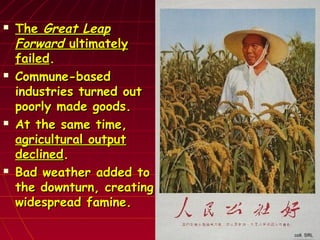  TheThe Great LeapGreat Leap
ForwardForward ultimatelyultimately
failedfailed..
 Commune-basedCommune-based
industries turned outindustries turned out
poorly made goods.poorly made goods.
 At the same time,At the same time,
agricultural outputagricultural output
declineddeclined..
 Bad weather added toBad weather added to
the downturn, creatingthe downturn, creating
widespread famine.widespread famine.
 