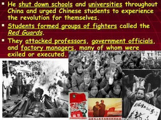  HeHe shut down schoolsshut down schools andand universitiesuniversities throughoutthroughout
China and urged Chinese students to experienceChina and urged Chinese students to experience
the revolution for themselves.the revolution for themselves.
 Students formed groups of fightersStudents formed groups of fighters called thecalled the
Red GuardsRed Guards..
 TheyThey attacked professorsattacked professors,, government officialsgovernment officials,,
andand factory managersfactory managers, many of whom were, many of whom were
exiled or executed.exiled or executed.
 