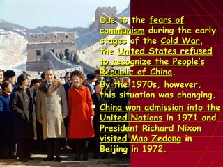  Due to theDue to the fears offears of
communismcommunism during the earlyduring the early
stages of thestages of the Cold WarCold War,,
thethe United States refusedUnited States refused
to recognize the People’sto recognize the People’s
Republic of ChinaRepublic of China..
 By the 1970s, however,By the 1970s, however,
this situation was changing.this situation was changing.
 China won admission into theChina won admission into the
United NationsUnited Nations in 1971 andin 1971 and
President Richard NixonPresident Richard Nixon
visited Mao Zedongvisited Mao Zedong inin
Beijing in 1972.Beijing in 1972.
 
