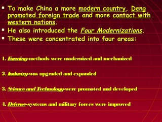  To make China a moreTo make China a more modern countrymodern country,, DengDeng
promoted foreign tradepromoted foreign trade and moreand more contact withcontact with
western nationswestern nations..
 He also introduced theHe also introduced the Four ModernizationsFour Modernizations..
 These were concentrated into four areas:These were concentrated into four areas:
1.1. FarmingFarming-methods were modernized and mechanized-methods were modernized and mechanized
2.2. IndustryIndustry-was upgraded and expanded-was upgraded and expanded
3.3. ScienceandTechnologyScienceandTechnology-were promoted and developed-were promoted and developed
4.4. DefenseDefense-systems and military forces were improved-systems and military forces were improved
 