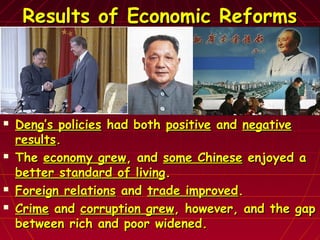 Results of Economic ReformsResults of Economic Reforms
 Deng’s policiesDeng’s policies had bothhad both positivepositive andand negativenegative
resultsresults..
 TheThe economy greweconomy grew, and, and some Chinesesome Chinese enjoyed aenjoyed a
better standard of livingbetter standard of living..
 Foreign relationsForeign relations andand trade improvedtrade improved..
 CrimeCrime andand corruption grewcorruption grew, however, and the gap, however, and the gap
between rich and poor widened.between rich and poor widened.
 