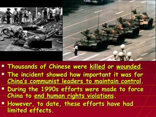  Thousands of Chinese wereThousands of Chinese were killedkilled oror woundedwounded..
 The incident showed how important it was forThe incident showed how important it was for
China’s communist leaders to maintain controlChina’s communist leaders to maintain control..
 During the 1990s efforts were made to forceDuring the 1990s efforts were made to force
China toChina to end human rights violationsend human rights violations..
 However, to date, these efforts have hadHowever, to date, these efforts have had
limited effects.limited effects.
 