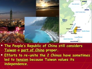  The People’s Republic of China still considersThe People’s Republic of China still considers
TaiwanTaiwan aa part of Chinapart of China proper.proper.
 Efforts to re-unite the 2 Chinas have sometimesEfforts to re-unite the 2 Chinas have sometimes
led toled to tensiontension because Taiwan values itsbecause Taiwan values its
independence.independence.
 