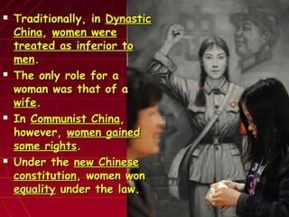  Traditionally, inTraditionally, in DynasticDynastic
ChinaChina,, women werewomen were
treated as inferior totreated as inferior to
menmen..
 The only role for aThe only role for a
woman was that of awoman was that of a
wifewife..
 InIn Communist ChinaCommunist China,,
however,however, women gainedwomen gained
some rightssome rights..
 Under theUnder the new Chinesenew Chinese
constitutionconstitution, women won, women won
equalityequality under the law.under the law.
 