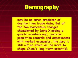 DemographyDemography
► may be no surer predictor of
destiny than trade data. But of
the two momentous changes
championed by Deng Xiaoping a
quarter-century ago, coercive
population controls and experiments
with market economics, the jury is
still out on which will do more to
shape China's long-term potential.
 