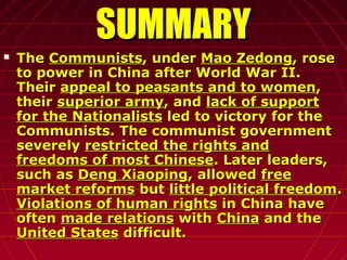 SUMMARYSUMMARY
 TheThe CommunistsCommunists, under, under Mao ZedongMao Zedong, rose, rose
to power in China after World War II.to power in China after World War II.
TheirTheir appeal to peasants and to womenappeal to peasants and to women,,
theirtheir superior armysuperior army, and, and lack of supportlack of support
for the Nationalistsfor the Nationalists led to victory for theled to victory for the
Communists. The communist governmentCommunists. The communist government
severelyseverely restricted the rights andrestricted the rights and
freedoms of most Chinesefreedoms of most Chinese. Later leaders,. Later leaders,
such assuch as Deng XiaopingDeng Xiaoping, allowed, allowed freefree
market reformsmarket reforms butbut little political freedomlittle political freedom..
Violations of human rightsViolations of human rights in China havein China have
oftenoften made relationsmade relations withwith ChinaChina and theand the
United StatesUnited States difficult.difficult.
 