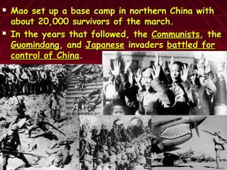  Mao set up a base camp in northern China withMao set up a base camp in northern China with
about 20,000 survivors of the march.about 20,000 survivors of the march.
 In the years that followed, theIn the years that followed, the CommunistsCommunists, the, the
GuomindangGuomindang, and, and JapaneseJapanese invadersinvaders battled forbattled for
control of Chinacontrol of China..
 