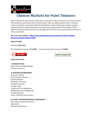 Chinese Markets for Paint Thinners
China's demand for paint thinners has grown at a fast pace in the past decade. In the next five years,
both production and demand will continue to grow. This new study examines China's economic
trends, investment environment, industry development, supply and demand, industry capacity,
industry structure, marketing channels and major industry participants. Historical data (2001,
2006 and 2011) and long-term forecasts through 2016 and 2021 are presented. Major producers in
China are profiled.

Buy Your Copy of Report: http://www.reportsnreports.com/reports/176944-chinese-
markets-for-paint-thinners.html

Report Details:

Published: July 2012

Price Single User License: US $ 4000     Price Corporate User License: US $ 8000




Table Of contents

I. INTRODUCTION
Report Scope and Methodology
Executive Summary

II. BUSINESS ENVIRONMENT
Economic Outlook
Key Economic Indicators
Industrial Output
Population and Labor
Foreign Investment
Foreign Trade
Financial and Tax Regulations
Banking System and Regulations
Foreign Exchange
Taxes, Tariff and Custom Duties

III. PAINT THINNER INDUSTRY ASSESSMENTS
Paint Thinner Industry Structure
Market Size
Market Growth Drivers
 