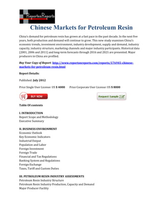 Chinese Markets for Petroleum Resin
China's demand for petroleum resin has grown at a fast pace in the past decade. In the next five
years, both production and demand will continue to grow. This new study examines China's
economic trends, investment environment, industry development, supply and demand, industry
capacity, industry structure, marketing channels and major industry participants. Historical data
(2001, 2006 and 2011) and long-term forecasts through 2016 and 2021 are presented. Major
producers in China are profiled.

Buy Your Copy of Report: http://www.reportsnreports.com/reports/176945-chinese-
markets-for-petroleum-resin.html

Report Details:

Published: July 2012

Price Single User License: US $ 4000    Price Corporate User License: US $ 8000




Table Of contents

I. INTRODUCTION
Report Scope and Methodology
Executive Summary

II. BUSINESS ENVIRONMENT
Economic Outlook
Key Economic Indicators
Industrial Output
Population and Labor
Foreign Investment
Foreign Trade
Financial and Tax Regulations
Banking System and Regulations
Foreign Exchange
Taxes, Tariff and Custom Duties

III. PETROLEUM RESIN INDUSTRY ASSESSMENTS
Petroleum Resin Industry Structure
Petroleum Resin Industry Production, Capacity and Demand
Major Producer Facility
 