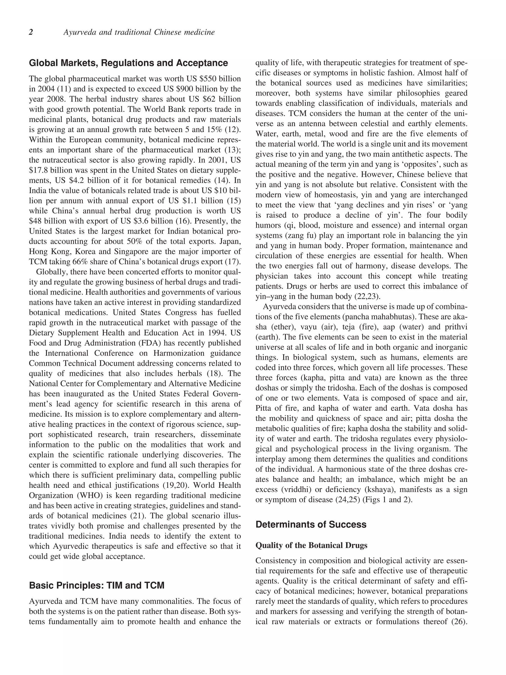 2         Ayurveda and traditional Chinese medicine


Global Markets, Regulations and Acceptance                          quality of life, with therapeutic strategies for treatment of spe-
                                                                    cific diseases or symptoms in holistic fashion. Almost half of
The global pharmaceutical market was worth US $550 billion          the botanical sources used as medicines have similarities;
in 2004 (11) and is expected to exceed US $900 billion by the       moreover, both systems have similar philosophies geared
year 2008. The herbal industry shares about US $62 billion          towards enabling classification of individuals, materials and
with good growth potential. The World Bank reports trade in         diseases. TCM considers the human at the center of the uni-
medicinal plants, botanical drug products and raw materials         verse as an antenna between celestial and earthly elements.
is growing at an annual growth rate between 5 and 15% (12).
                                                                    Water, earth, metal, wood and fire are the five elements of
Within the European community, botanical medicine repres-
                                                                    the material world. The world is a single unit and its movement
ents an important share of the pharmaceutical market (13);
                                                                    gives rise to yin and yang, the two main antithetic aspects. The
the nutraceutical sector is also growing rapidly. In 2001, US       actual meaning of the term yin and yang is ‘opposites’, such as
$17.8 billion was spent in the United States on dietary supple-     the positive and the negative. However, Chinese believe that
ments, US $4.2 billion of it for botanical remedies (14). In        yin and yang is not absolute but relative. Consistent with the
India the value of botanicals related trade is about US $10 bil-    modern view of homeostasis, yin and yang are interchanged
lion per annum with annual export of US $1.1 billion (15)           to meet the view that ‘yang declines and yin rises’ or ‘yang
while China’s annual herbal drug production is worth US
                                                                    is raised to produce a decline of yin’. The four bodily
$48 billion with export of US $3.6 billion (16). Presently, the
                                                                    humors (qi, blood, moisture and essence) and internal organ
United States is the largest market for Indian botanical pro-
                                                                    systems (zang fu) play an important role in balancing the yin
ducts accounting for about 50% of the total exports. Japan,         and yang in human body. Proper formation, maintenance and
Hong Kong, Korea and Singapore are the major importer of            circulation of these energies are essential for health. When
TCM taking 66% share of China’s botanical drugs export (17).        the two energies fall out of harmony, disease develops. The
   Globally, there have been concerted efforts to monitor qual-     physician takes into account this concept while treating
ity and regulate the growing business of herbal drugs and tradi-    patients. Drugs or herbs are used to correct this imbalance of
tional medicine. Health authorities and governments of various
                                                                    yin–yang in the human body (22,23).
nations have taken an active interest in providing standardized
                                                                       Ayurveda considers that the universe is made up of combina-
botanical medications. United States Congress has fuelled
                                                                    tions of the five elements (pancha mahabhutas). These are aka-
rapid growth in the nutraceutical market with passage of the        sha (ether), vayu (air), teja (fire), aap (water) and prithvi
Dietary Supplement Health and Education Act in 1994. US             (earth). The five elements can be seen to exist in the material
Food and Drug Administration (FDA) has recently published           universe at all scales of life and in both organic and inorganic
the International Conference on Harmonization guidance              things. In biological system, such as humans, elements are
Common Technical Document addressing concerns related to            coded into three forces, which govern all life processes. These
quality of medicines that also includes herbals (18). The
                                                                    three forces (kapha, pitta and vata) are known as the three
National Center for Complementary and Alternative Medicine
                                                                    doshas or simply the tridosha. Each of the doshas is composed
has been inaugurated as the United States Federal Govern-
                                                                    of one or two elements. Vata is composed of space and air,
ment’s lead agency for scientific research in this arena of         Pitta of fire, and kapha of water and earth. Vata dosha has
medicine. Its mission is to explore complementary and altern-       the mobility and quickness of space and air; pitta dosha the
ative healing practices in the context of rigorous science, sup-    metabolic qualities of fire; kapha dosha the stability and solid-
port sophisticated research, train researchers, disseminate         ity of water and earth. The tridosha regulates every physiolo-
information to the public on the modalities that work and           gical and psychological process in the living organism. The
explain the scientific rationale underlying discoveries. The
                                                                    interplay among them determines the qualities and conditions
center is committed to explore and fund all such therapies for
                                                                    of the individual. A harmonious state of the three doshas cre-
which there is sufficient preliminary data, compelling public
                                                                    ates balance and health; an imbalance, which might be an
health need and ethical justifications (19,20). World Health        excess (vriddhi) or deficiency (kshaya), manifests as a sign
Organization (WHO) is keen regarding traditional medicine           or symptom of disease (24,25) (Figs 1 and 2).
and has been active in creating strategies, guidelines and stand-
ards of botanical medicines (21). The global scenario illus-
trates vividly both promise and challenges presented by the         Determinants of Success
traditional medicines. India needs to identify the extent to
which Ayurvedic therapeutics is safe and effective so that it       Quality of the Botanical Drugs
could get wide global acceptance.
                                                                    Consistency in composition and biological activity are essen-
                                                                    tial requirements for the safe and effective use of therapeutic
                                                                    agents. Quality is the critical determinant of safety and effi-
Basic Principles: TIM and TCM
                                                                    cacy of botanical medicines; however, botanical preparations
Ayurveda and TCM have many commonalities. The focus of              rarely meet the standards of quality, which refers to procedures
both the systems is on the patient rather than disease. Both sys-   and markers for assessing and verifying the strength of botan-
tems fundamentally aim to promote health and enhance the            ical raw materials or extracts or formulations thereof (26).
 