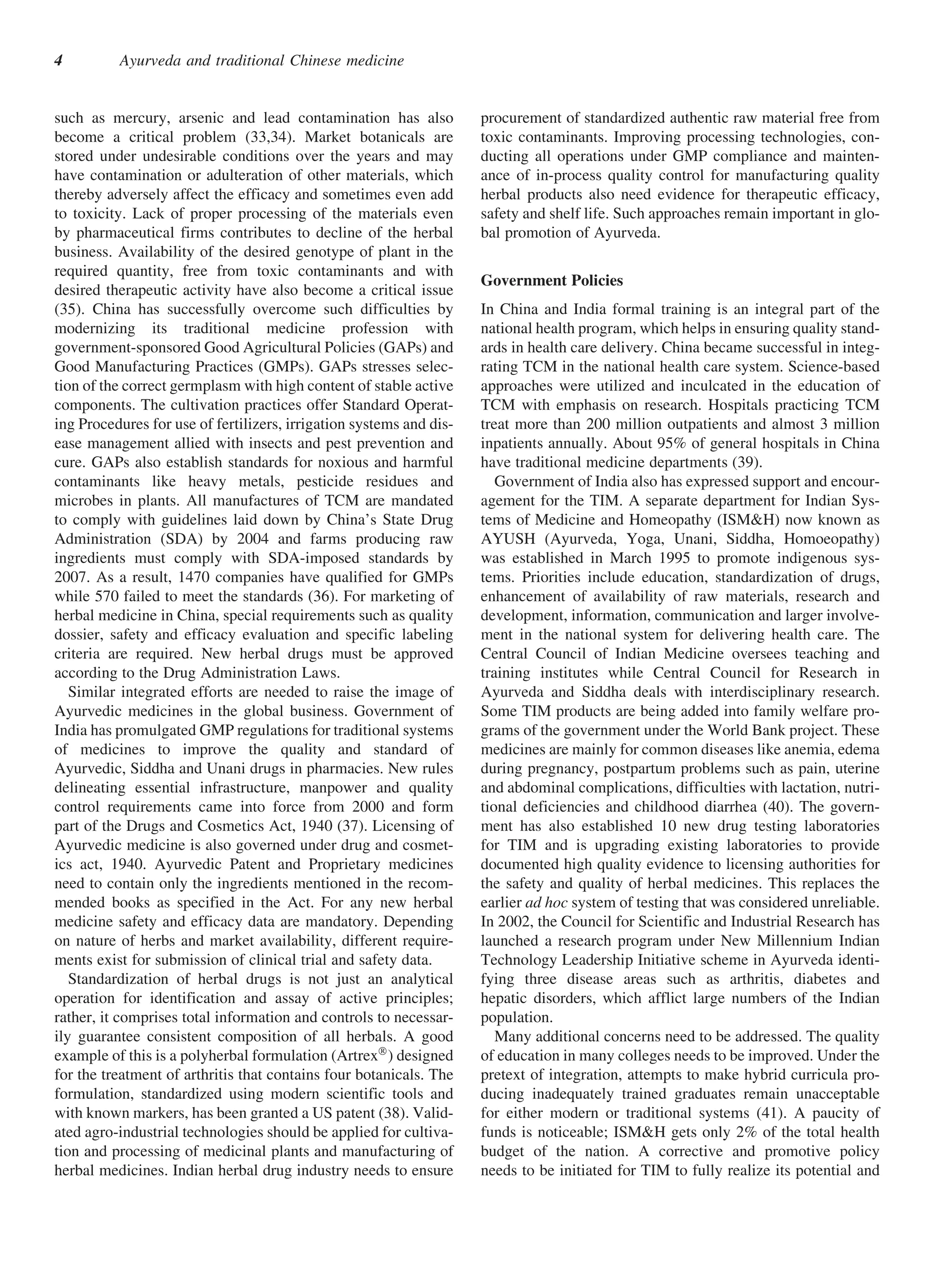 4         Ayurveda and traditional Chinese medicine


such as mercury, arsenic and lead contamination has also             procurement of standardized authentic raw material free from
become a critical problem (33,34). Market botanicals are             toxic contaminants. Improving processing technologies, con-
stored under undesirable conditions over the years and may           ducting all operations under GMP compliance and mainten-
have contamination or adulteration of other materials, which         ance of in-process quality control for manufacturing quality
thereby adversely affect the efficacy and sometimes even add         herbal products also need evidence for therapeutic efficacy,
to toxicity. Lack of proper processing of the materials even         safety and shelf life. Such approaches remain important in glo-
by pharmaceutical firms contributes to decline of the herbal         bal promotion of Ayurveda.
business. Availability of the desired genotype of plant in the
required quantity, free from toxic contaminants and with
                                                                     Government Policies
desired therapeutic activity have also become a critical issue
(35). China has successfully overcome such difficulties by           In China and India formal training is an integral part of the
modernizing its traditional medicine profession with                 national health program, which helps in ensuring quality stand-
government-sponsored Good Agricultural Policies (GAPs) and           ards in health care delivery. China became successful in integ-
Good Manufacturing Practices (GMPs). GAPs stresses selec-            rating TCM in the national health care system. Science-based
tion of the correct germplasm with high content of stable active     approaches were utilized and inculcated in the education of
components. The cultivation practices offer Standard Operat-         TCM with emphasis on research. Hospitals practicing TCM
ing Procedures for use of fertilizers, irrigation systems and dis-   treat more than 200 million outpatients and almost 3 million
ease management allied with insects and pest prevention and          inpatients annually. About 95% of general hospitals in China
cure. GAPs also establish standards for noxious and harmful          have traditional medicine departments (39).
contaminants like heavy metals, pesticide residues and                  Government of India also has expressed support and encour-
microbes in plants. All manufactures of TCM are mandated             agement for the TIM. A separate department for Indian Sys-
to comply with guidelines laid down by China’s State Drug            tems of Medicine and Homeopathy (ISM&H) now known as
Administration (SDA) by 2004 and farms producing raw                 AYUSH (Ayurveda, Yoga, Unani, Siddha, Homoeopathy)
ingredients must comply with SDA-imposed standards by                was established in March 1995 to promote indigenous sys-
2007. As a result, 1470 companies have qualified for GMPs            tems. Priorities include education, standardization of drugs,
while 570 failed to meet the standards (36). For marketing of        enhancement of availability of raw materials, research and
herbal medicine in China, special requirements such as quality       development, information, communication and larger involve-
dossier, safety and efficacy evaluation and specific labeling        ment in the national system for delivering health care. The
criteria are required. New herbal drugs must be approved             Central Council of Indian Medicine oversees teaching and
according to the Drug Administration Laws.                           training institutes while Central Council for Research in
   Similar integrated efforts are needed to raise the image of       Ayurveda and Siddha deals with interdisciplinary research.
Ayurvedic medicines in the global business. Government of            Some TIM products are being added into family welfare pro-
India has promulgated GMP regulations for traditional systems        grams of the government under the World Bank project. These
of medicines to improve the quality and standard of                  medicines are mainly for common diseases like anemia, edema
Ayurvedic, Siddha and Unani drugs in pharmacies. New rules           during pregnancy, postpartum problems such as pain, uterine
delineating essential infrastructure, manpower and quality           and abdominal complications, difficulties with lactation, nutri-
control requirements came into force from 2000 and form              tional deficiencies and childhood diarrhea (40). The govern-
part of the Drugs and Cosmetics Act, 1940 (37). Licensing of         ment has also established 10 new drug testing laboratories
Ayurvedic medicine is also governed under drug and cosmet-           for TIM and is upgrading existing laboratories to provide
ics act, 1940. Ayurvedic Patent and Proprietary medicines            documented high quality evidence to licensing authorities for
need to contain only the ingredients mentioned in the recom-         the safety and quality of herbal medicines. This replaces the
mended books as specified in the Act. For any new herbal             earlier ad hoc system of testing that was considered unreliable.
medicine safety and efficacy data are mandatory. Depending           In 2002, the Council for Scientific and Industrial Research has
on nature of herbs and market availability, different require-       launched a research program under New Millennium Indian
ments exist for submission of clinical trial and safety data.        Technology Leadership Initiative scheme in Ayurveda identi-
   Standardization of herbal drugs is not just an analytical         fying three disease areas such as arthritis, diabetes and
operation for identification and assay of active principles;         hepatic disorders, which afflict large numbers of the Indian
rather, it comprises total information and controls to necessar-     population.
ily guarantee consistent composition of all herbals. A good             Many additional concerns need to be addressed. The quality
example of this is a polyherbal formulation (ArtrexÒ ) designed      of education in many colleges needs to be improved. Under the
for the treatment of arthritis that contains four botanicals. The    pretext of integration, attempts to make hybrid curricula pro-
formulation, standardized using modern scientific tools and          ducing inadequately trained graduates remain unacceptable
with known markers, has been granted a US patent (38). Valid-        for either modern or traditional systems (41). A paucity of
ated agro-industrial technologies should be applied for cultiva-     funds is noticeable; ISM&H gets only 2% of the total health
tion and processing of medicinal plants and manufacturing of         budget of the nation. A corrective and promotive policy
herbal medicines. Indian herbal drug industry needs to ensure        needs to be initiated for TIM to fully realize its potential and
 