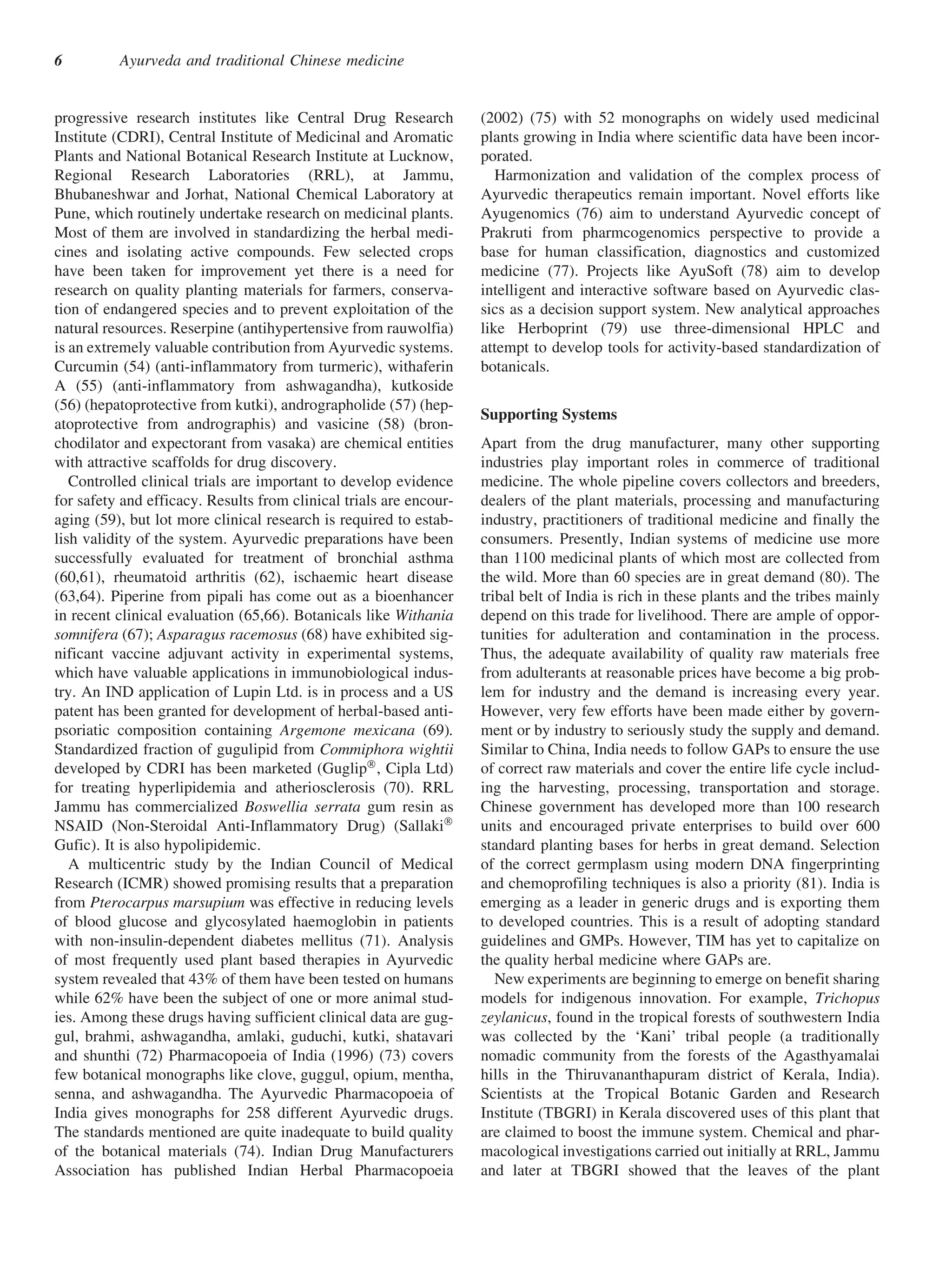 6         Ayurveda and traditional Chinese medicine


progressive research institutes like Central Drug Research          (2002) (75) with 52 monographs on widely used medicinal
Institute (CDRI), Central Institute of Medicinal and Aromatic       plants growing in India where scientific data have been incor-
Plants and National Botanical Research Institute at Lucknow,        porated.
Regional Research Laboratories (RRL), at Jammu,                        Harmonization and validation of the complex process of
Bhubaneshwar and Jorhat, National Chemical Laboratory at            Ayurvedic therapeutics remain important. Novel efforts like
Pune, which routinely undertake research on medicinal plants.       Ayugenomics (76) aim to understand Ayurvedic concept of
Most of them are involved in standardizing the herbal medi-         Prakruti from pharmcogenomics perspective to provide a
cines and isolating active compounds. Few selected crops            base for human classification, diagnostics and customized
have been taken for improvement yet there is a need for             medicine (77). Projects like AyuSoft (78) aim to develop
research on quality planting materials for farmers, conserva-       intelligent and interactive software based on Ayurvedic clas-
tion of endangered species and to prevent exploitation of the       sics as a decision support system. New analytical approaches
natural resources. Reserpine (antihypertensive from rauwolfia)      like Herboprint (79) use three-dimensional HPLC and
is an extremely valuable contribution from Ayurvedic systems.       attempt to develop tools for activity-based standardization of
Curcumin (54) (anti-inflammatory from turmeric), withaferin         botanicals.
A (55) (anti-inflammatory from ashwagandha), kutkoside
(56) (hepatoprotective from kutki), andrographolide (57) (hep-
                                                                    Supporting Systems
atoprotective from andrographis) and vasicine (58) (bron-
chodilator and expectorant from vasaka) are chemical entities       Apart from the drug manufacturer, many other supporting
with attractive scaffolds for drug discovery.                       industries play important roles in commerce of traditional
   Controlled clinical trials are important to develop evidence     medicine. The whole pipeline covers collectors and breeders,
for safety and efficacy. Results from clinical trials are encour-   dealers of the plant materials, processing and manufacturing
aging (59), but lot more clinical research is required to estab-    industry, practitioners of traditional medicine and finally the
lish validity of the system. Ayurvedic preparations have been       consumers. Presently, Indian systems of medicine use more
successfully evaluated for treatment of bronchial asthma            than 1100 medicinal plants of which most are collected from
(60,61), rheumatoid arthritis (62), ischaemic heart disease         the wild. More than 60 species are in great demand (80). The
(63,64). Piperine from pipali has come out as a bioenhancer         tribal belt of India is rich in these plants and the tribes mainly
in recent clinical evaluation (65,66). Botanicals like Withania     depend on this trade for livelihood. There are ample of oppor-
somnifera (67); Asparagus racemosus (68) have exhibited sig-        tunities for adulteration and contamination in the process.
nificant vaccine adjuvant activity in experimental systems,         Thus, the adequate availability of quality raw materials free
which have valuable applications in immunobiological indus-         from adulterants at reasonable prices have become a big prob-
try. An IND application of Lupin Ltd. is in process and a US        lem for industry and the demand is increasing every year.
patent has been granted for development of herbal-based anti-       However, very few efforts have been made either by govern-
psoriatic composition containing Argemone mexicana (69).            ment or by industry to seriously study the supply and demand.
Standardized fraction of gugulipid from Commiphora wightii          Similar to China, India needs to follow GAPs to ensure the use
developed by CDRI has been marketed (GuglipÒ , Cipla Ltd)           of correct raw materials and cover the entire life cycle includ-
for treating hyperlipidemia and atheriosclerosis (70). RRL          ing the harvesting, processing, transportation and storage.
Jammu has commercialized Boswellia serrata gum resin as             Chinese government has developed more than 100 research
NSAID (Non-Steroidal Anti-Inflammatory Drug) (SallakiÒ              units and encouraged private enterprises to build over 600
Gufic). It is also hypolipidemic.                                   standard planting bases for herbs in great demand. Selection
   A multicentric study by the Indian Council of Medical            of the correct germplasm using modern DNA fingerprinting
Research (ICMR) showed promising results that a preparation         and chemoprofiling techniques is also a priority (81). India is
from Pterocarpus marsupium was effective in reducing levels         emerging as a leader in generic drugs and is exporting them
of blood glucose and glycosylated haemoglobin in patients           to developed countries. This is a result of adopting standard
with non-insulin-dependent diabetes mellitus (71). Analysis         guidelines and GMPs. However, TIM has yet to capitalize on
of most frequently used plant based therapies in Ayurvedic          the quality herbal medicine where GAPs are.
system revealed that 43% of them have been tested on humans            New experiments are beginning to emerge on benefit sharing
while 62% have been the subject of one or more animal stud-         models for indigenous innovation. For example, Trichopus
ies. Among these drugs having sufficient clinical data are gug-     zeylanicus, found in the tropical forests of southwestern India
gul, brahmi, ashwagandha, amlaki, guduchi, kutki, shatavari         was collected by the ‘Kani’ tribal people (a traditionally
and shunthi (72) Pharmacopoeia of India (1996) (73) covers          nomadic community from the forests of the Agasthyamalai
few botanical monographs like clove, guggul, opium, mentha,         hills in the Thiruvananthapuram district of Kerala, India).
senna, and ashwagandha. The Ayurvedic Pharmacopoeia of              Scientists at the Tropical Botanic Garden and Research
India gives monographs for 258 different Ayurvedic drugs.           Institute (TBGRI) in Kerala discovered uses of this plant that
The standards mentioned are quite inadequate to build quality       are claimed to boost the immune system. Chemical and phar-
of the botanical materials (74). Indian Drug Manufacturers          macological investigations carried out initially at RRL, Jammu
Association has published Indian Herbal Pharmacopoeia               and later at TBGRI showed that the leaves of the plant
 