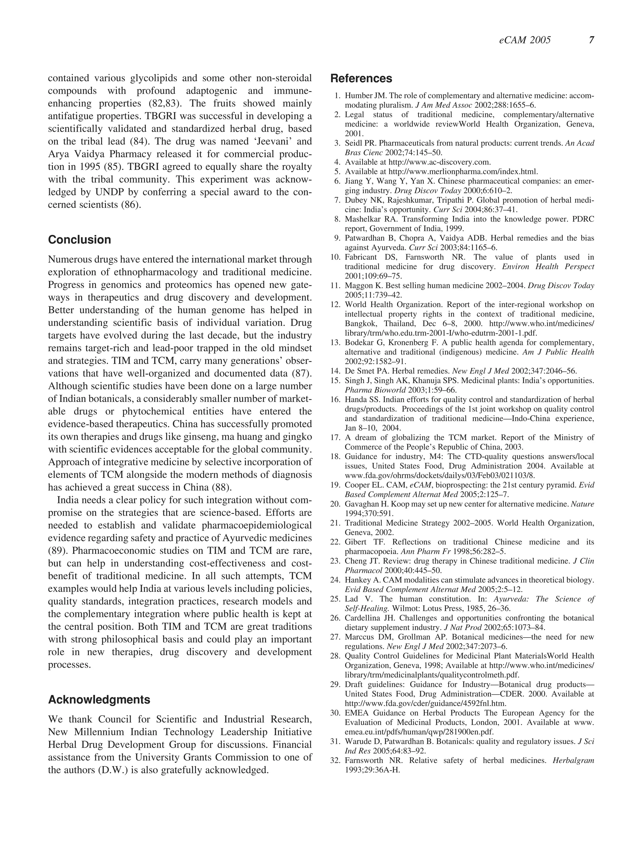 eCAM 2005                  7


contained various glycolipids and some other non-steroidal        References
compounds with profound adaptogenic and immune-                    1. Humber JM. The role of complementary and alternative medicine: accom-
enhancing properties (82,83). The fruits showed mainly                modating pluralism. J Am Med Assoc 2002;288:1655–6.
antifatigue properties. TBGRI was successful in developing a       2. Legal status of traditional medicine, complementary/alternative
                                                                      medicine: a worldwide reviewWorld Health Organization, Geneva,
scientifically validated and standardized herbal drug, based          2001.
on the tribal lead (84). The drug was named ‘Jeevani’ and          3. Seidl PR. Pharmaceuticals from natural products: current trends. An Acad
Arya Vaidya Pharmacy released it for commercial produc-               Bras Cienc 2002;74:145–50.
                                                                   4. Available at http://www.ac-discovery.com.
tion in 1995 (85). TBGRI agreed to equally share the royalty       5. Available at http://www.merlionpharma.com/index.html.
with the tribal community. This experiment was acknow-             6. Jiang Y, Wang Y, Yan X. Chinese pharmaceutical companies: an emer-
ledged by UNDP by conferring a special award to the con-              ging industry. Drug Discov Today 2000;6:610–2.
                                                                   7. Dubey NK, Rajeshkumar, Tripathi P. Global promotion of herbal medi-
cerned scientists (86).                                               cine: India’s opportunity. Curr Sci 2004;86:37–41.
                                                                   8. Mashelkar RA. Transforming India into the knowledge power. PDRC
                                                                      report, Government of India, 1999.
Conclusion                                                         9. Patwardhan B, Chopra A, Vaidya ADB. Herbal remedies and the bias
                                                                      against Ayurveda. Curr Sci 2003;84:1165–6.
Numerous drugs have entered the international market through      10. Fabricant DS, Farnsworth NR. The value of plants used in
                                                                      traditional medicine for drug discovery. Environ Health Perspect
exploration of ethnopharmacology and traditional medicine.            2001;109:69–75.
Progress in genomics and proteomics has opened new gate-          11. Maggon K. Best selling human medicine 2002–2004. Drug Discov Today
ways in therapeutics and drug discovery and development.              2005;11:739–42.
                                                                  12. World Health Organization. Report of the inter-regional workshop on
Better understanding of the human genome has helped in                intellectual property rights in the context of traditional medicine,
understanding scientific basis of individual variation. Drug          Bangkok, Thailand, Dec 6–8, 2000. http://www.who.int/medicines/
targets have evolved during the last decade, but the industry         library/trm/who.edu.trm-2001-I/who-edutrm-2001-1.pdf.
                                                                  13. Bodekar G, Kronenberg F. A public health agenda for complementary,
remains target-rich and lead-poor trapped in the old mindset          alternative and traditional (indigenous) medicine. Am J Public Health
and strategies. TIM and TCM, carry many generations’ obser-           2002;92:1582–91.
vations that have well-organized and documented data (87).        14. De Smet PA. Herbal remedies. New Engl J Med 2002;347:2046–56.
                                                                  15. Singh J, Singh AK, Khanuja SPS. Medicinal plants: India’s opportunities.
Although scientific studies have been done on a large number          Pharma Bioworld 2003;1:59–66.
of Indian botanicals, a considerably smaller number of market-    16. Handa SS. Indian efforts for quality control and standardization of herbal
able drugs or phytochemical entities have entered the                 drugs/products. Proceedings of the 1st joint workshop on quality control
                                                                      and standardization of traditional medicine—Indo-China experience,
evidence-based therapeutics. China has successfully promoted          Jan 8–10, 2004.
its own therapies and drugs like ginseng, ma huang and gingko     17. A dream of globalizing the TCM market. Report of the Ministry of
with scientific evidences acceptable for the global community.        Commerce of the People’s Republic of China, 2003.
                                                                  18. Guidance for industry, M4: The CTD-quality questions answers/local
Approach of integrative medicine by selective incorporation of        issues, United States Food, Drug Administration 2004. Available at
elements of TCM alongside the modern methods of diagnosis             www.fda.gov/ohrms/dockets/dailys/03/Feb03/021103/8.
has achieved a great success in China (88).                       19. Cooper EL. CAM, eCAM, bioprospecting: the 21st century pyramid. Evid
                                                                      Based Complement Alternat Med 2005;2:125–7.
   India needs a clear policy for such integration without com-   20. Gavaghan H. Koop may set up new center for alternative medicine. Nature
promise on the strategies that are science-based. Efforts are         1994;370:591.
needed to establish and validate pharmacoepidemiological          21. Traditional Medicine Strategy 2002–2005. World Health Organization,
                                                                      Geneva, 2002.
evidence regarding safety and practice of Ayurvedic medicines     22. Gibert TF. Reflections on traditional Chinese medicine and its
(89). Pharmacoeconomic studies on TIM and TCM are rare,               pharmacopoeia. Ann Pharm Fr 1998;56:282–5.
but can help in understanding cost-effectiveness and cost-        23. Cheng JT. Review: drug therapy in Chinese traditional medicine. J Clin
                                                                      Pharmacol 2000;40:445–50.
benefit of traditional medicine. In all such attempts, TCM        24. Hankey A. CAM modalities can stimulate advances in theoretical biology.
examples would help India at various levels including policies,       Evid Based Complement Alternat Med 2005;2:5–12.
quality standards, integration practices, research models and     25. Lad V. The human constitution. In: Ayurveda: The Science of
                                                                      Self-Healing. Wilmot: Lotus Press, 1985, 26–36.
the complementary integration where public health is kept at      26. Cardellina JH. Challenges and opportunities confronting the botanical
the central position. Both TIM and TCM are great traditions           dietary supplement industry. J Nat Prod 2002;65:1073–84.
with strong philosophical basis and could play an important       27. Marccus DM, Grollman AP. Botanical medicines—the need for new
                                                                      regulations. New Engl J Med 2002;347:2073–6.
role in new therapies, drug discovery and development             28. Quality Control Guidelines for Medicinal Plant MaterialsWorld Health
processes.                                                            Organization, Geneva, 1998; Available at http://www.who.int/medicines/
                                                                      library/trm/medicinalplants/qualitycontrolmeth.pdf.
                                                                  29. Draft guidelines: Guidance for Industry—Botanical drug products—
                                                                      United States Food, Drug Administration—CDER. 2000. Available at
Acknowledgments                                                       http://www.fda.gov/cder/guidance/4592fnl.htm.
                                                                  30. EMEA Guidance on Herbal Products The European Agency for the
We thank Council for Scientific and Industrial Research,              Evaluation of Medicinal Products, London, 2001. Available at www.
New Millennium Indian Technology Leadership Initiative                emea.eu.int/pdfs/human/qwp/281900en.pdf.
Herbal Drug Development Group for discussions. Financial          31. Warude D, Patwardhan B. Botanicals: quality and regulatory issues. J Sci
                                                                      Ind Res 2005;64:83–92.
assistance from the University Grants Commission to one of        32. Farnsworth NR. Relative safety of herbal medicines. Herbalgram
the authors (D.W.) is also gratefully acknowledged.                   1993;29:36A-H.
 