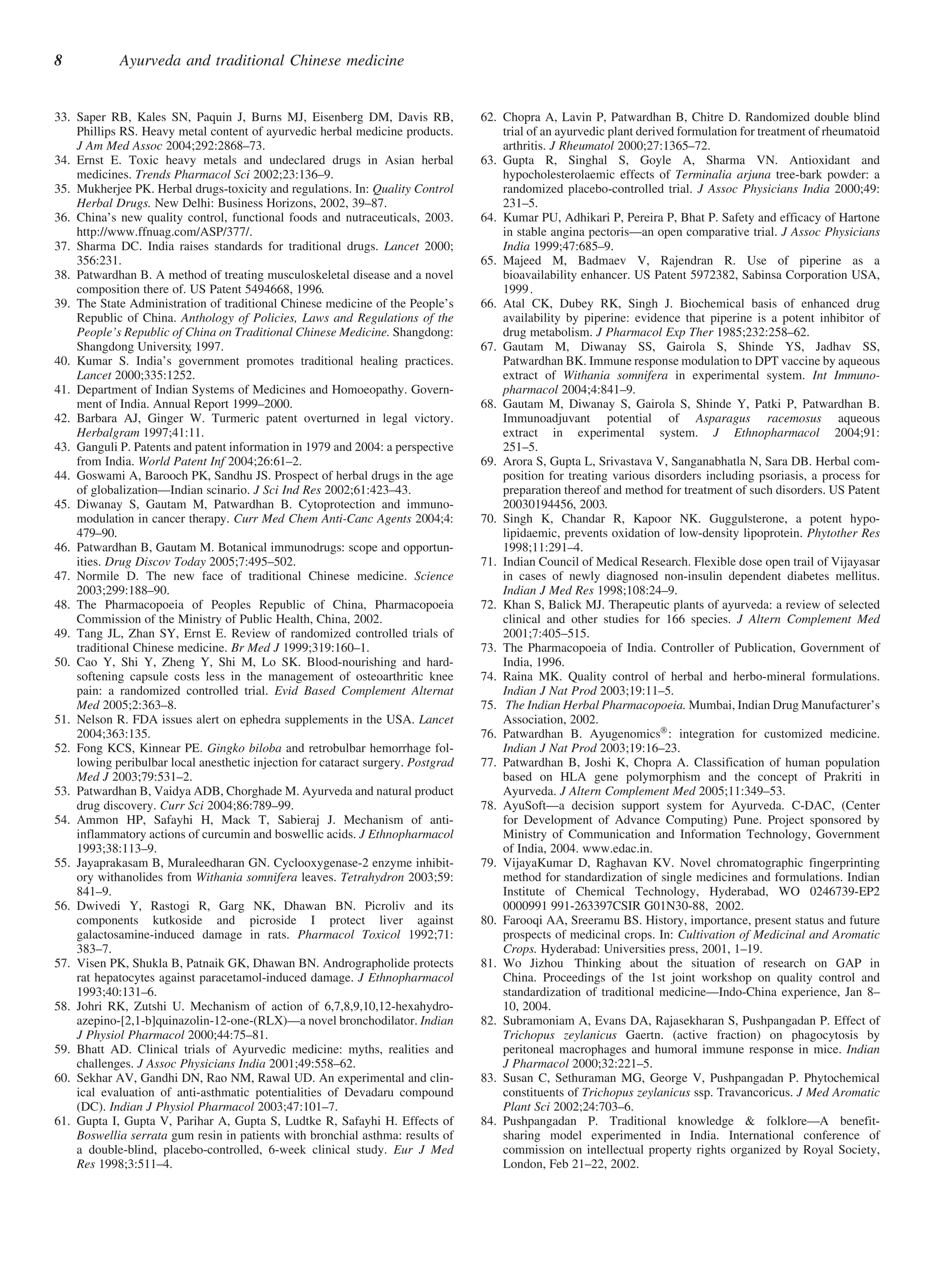 8           Ayurveda and traditional Chinese medicine


33. Saper RB, Kales SN, Paquin J, Burns MJ, Eisenberg DM, Davis RB,               62. Chopra A, Lavin P, Patwardhan B, Chitre D. Randomized double blind
    Phillips RS. Heavy metal content of ayurvedic herbal medicine products.           trial of an ayurvedic plant derived formulation for treatment of rheumatoid
    J Am Med Assoc 2004;292:2868–73.                                                  arthritis. J Rheumatol 2000;27:1365–72.
34. Ernst E. Toxic heavy metals and undeclared drugs in Asian herbal              63. Gupta R, Singhal S, Goyle A, Sharma VN. Antioxidant and
    medicines. Trends Pharmacol Sci 2002;23:136–9.                                    hypocholesterolaemic effects of Terminalia arjuna tree-bark powder: a
35. Mukherjee PK. Herbal drugs-toxicity and regulations. In: Quality Control          randomized placebo-controlled trial. J Assoc Physicians India 2000;49:
    Herbal Drugs. New Delhi: Business Horizons, 2002, 39–87.                          231–5.
36. China’s new quality control, functional foods and nutraceuticals, 2003.       64. Kumar PU, Adhikari P, Pereira P, Bhat P. Safety and efficacy of Hartone
    http://www.ffnuag.com/ASP/377/.                                                   in stable angina pectoris—an open comparative trial. J Assoc Physicians
37. Sharma DC. India raises standards for traditional drugs. Lancet 2000;             India 1999;47:685–9.
    356:231.                                                                      65. Majeed M, Badmaev V, Rajendran R. Use of piperine as a
38. Patwardhan B. A method of treating musculoskeletal disease and a novel            bioavailability enhancer. US Patent 5972382, Sabinsa Corporation USA,
    composition there of. US Patent 5494668, 1996.                                    1999 .
39. The State Administration of traditional Chinese medicine of the People’s      66. Atal CK, Dubey RK, Singh J. Biochemical basis of enhanced drug
    Republic of China. Anthology of Policies, Laws and Regulations of the             availability by piperine: evidence that piperine is a potent inhibitor of
    People’s Republic of China on Traditional Chinese Medicine. Shangdong:            drug metabolism. J Pharmacol Exp Ther 1985;232:258–62.
    Shangdong University 1997.
                          ,                                                       67. Gautam M, Diwanay SS, Gairola S, Shinde YS, Jadhav SS,
40. Kumar S. India’s government promotes traditional healing practices.               Patwardhan BK. Immune response modulation to DPT vaccine by aqueous
    Lancet 2000;335:1252.                                                             extract of Withania somnifera in experimental system. Int Immuno-
41. Department of Indian Systems of Medicines and Homoeopathy. Govern-                pharmacol 2004;4:841–9.
    ment of India. Annual Report 1999–2000.                                       68. Gautam M, Diwanay S, Gairola S, Shinde Y, Patki P, Patwardhan B.
42. Barbara AJ, Ginger W. Turmeric patent overturned in legal victory.                Immunoadjuvant potential of Asparagus racemosus aqueous
    Herbalgram 1997;41:11.                                                            extract in experimental system. J Ethnopharmacol 2004;91:
43. Ganguli P. Patents and patent information in 1979 and 2004: a perspective         251–5.
    from India. World Patent Inf 2004;26:61–2.                                    69. Arora S, Gupta L, Srivastava V, Sanganabhatla N, Sara DB. Herbal com-
44. Goswami A, Barooch PK, Sandhu JS. Prospect of herbal drugs in the age             position for treating various disorders including psoriasis, a process for
    of globalization—Indian scinario. J Sci Ind Res 2002;61:423–43.                   preparation thereof and method for treatment of such disorders. US Patent
45. Diwanay S, Gautam M, Patwardhan B. Cytoprotection and immuno-                     20030194456, 2003.
    modulation in cancer therapy. Curr Med Chem Anti-Canc Agents 2004;4:          70. Singh K, Chandar R, Kapoor NK. Guggulsterone, a potent hypo-
    479–90.                                                                           lipidaemic, prevents oxidation of low-density lipoprotein. Phytother Res
46. Patwardhan B, Gautam M. Botanical immunodrugs: scope and opportun-                1998;11:291–4.
    ities. Drug Discov Today 2005;7:495–502.                                      71. Indian Council of Medical Research. Flexible dose open trail of Vijayasar
47. Normile D. The new face of traditional Chinese medicine. Science                  in cases of newly diagnosed non-insulin dependent diabetes mellitus.
    2003;299:188–90.                                                                  Indian J Med Res 1998;108:24–9.
48. The Pharmacopoeia of Peoples Republic of China, Pharmacopoeia                 72. Khan S, Balick MJ. Therapeutic plants of ayurveda: a review of selected
    Commission of the Ministry of Public Health, China, 2002.                         clinical and other studies for 166 species. J Altern Complement Med
49. Tang JL, Zhan SY, Ernst E. Review of randomized controlled trials of              2001;7:405–515.
    traditional Chinese medicine. Br Med J 1999;319:160–1.                        73. The Pharmacopoeia of India. Controller of Publication, Government of
50. Cao Y, Shi Y, Zheng Y, Shi M, Lo SK. Blood-nourishing and hard-                   India, 1996.
    softening capsule costs less in the management of osteoarthritic knee         74. Raina MK. Quality control of herbal and herbo-mineral formulations.
    pain: a randomized controlled trial. Evid Based Complement Alternat               Indian J Nat Prod 2003;19:11–5.
    Med 2005;2:363–8.                                                             75. The Indian Herbal Pharmacopoeia. Mumbai, Indian Drug Manufacturer’s
51. Nelson R. FDA issues alert on ephedra supplements in the USA. Lancet              Association, 2002.
    2004;363:135.                                                                 76. Patwardhan B. AyugenomicsÒ : integration for customized medicine.
52. Fong KCS, Kinnear PE. Gingko biloba and retrobulbar hemorrhage fol-               Indian J Nat Prod 2003;19:16–23.
    lowing peribulbar local anesthetic injection for cataract surgery. Postgrad   77. Patwardhan B, Joshi K, Chopra A. Classification of human population
    Med J 2003;79:531–2.                                                              based on HLA gene polymorphism and the concept of Prakriti in
53. Patwardhan B, Vaidya ADB, Chorghade M. Ayurveda and natural product               Ayurveda. J Altern Complement Med 2005;11:349–53.
    drug discovery. Curr Sci 2004;86:789–99.                                      78. AyuSoft—a decision support system for Ayurveda. C-DAC, (Center
54. Ammon HP, Safayhi H, Mack T, Sabieraj J. Mechanism of anti-                       for Development of Advance Computing) Pune. Project sponsored by
    inflammatory actions of curcumin and boswellic acids. J Ethnopharmacol            Ministry of Communication and Information Technology, Government
    1993;38:113–9.                                                                    of India, 2004. www.edac.in.
55. Jayaprakasam B, Muraleedharan GN. Cyclooxygenase-2 enzyme inhibit-            79. VijayaKumar D, Raghavan KV. Novel chromatographic fingerprinting
    ory withanolides from Withania somnifera leaves. Tetrahydron 2003;59:             method for standardization of single medicines and formulations. Indian
    841–9.                                                                            Institute of Chemical Technology, Hyderabad, WO 0246739-EP2
56. Dwivedi Y, Rastogi R, Garg NK, Dhawan BN. Picroliv and its                        0000991 991-263397CSIR G01N30-88, 2002.
    components kutkoside and picroside I protect liver against                    80. Farooqi AA, Sreeramu BS. History, importance, present status and future
    galactosamine-induced damage in rats. Pharmacol Toxicol 1992;71:                  prospects of medicinal crops. In: Cultivation of Medicinal and Aromatic
    383–7.                                                                            Crops. Hyderabad: Universities press, 2001, 1–19.
57. Visen PK, Shukla B, Patnaik GK, Dhawan BN. Andrographolide protects           81. Wo Jizhou Thinking about the situation of research on GAP in
    rat hepatocytes against paracetamol-induced damage. J Ethnopharmacol              China. Proceedings of the 1st joint workshop on quality control and
    1993;40:131–6.                                                                    standardization of traditional medicine—Indo-China experience, Jan 8–
58. Johri RK, Zutshi U. Mechanism of action of 6,7,8,9,10,12-hexahydro-               10, 2004.
    azepino-[2,1-b]quinazolin-12-one-(RLX)—a novel bronchodilator. Indian         82. Subramoniam A, Evans DA, Rajasekharan S, Pushpangadan P. Effect of
    J Physiol Pharmacol 2000;44:75–81.                                                Trichopus zeylanicus Gaertn. (active fraction) on phagocytosis by
59. Bhatt AD. Clinical trials of Ayurvedic medicine: myths, realities and             peritoneal macrophages and humoral immune response in mice. Indian
    challenges. J Assoc Physicians India 2001;49:558–62.                              J Pharmacol 2000;32:221–5.
60. Sekhar AV, Gandhi DN, Rao NM, Rawal UD. An experimental and clin-             83. Susan C, Sethuraman MG, George V, Pushpangadan P. Phytochemical
    ical evaluation of anti-asthmatic potentialities of Devadaru compound             constituents of Trichopus zeylanicus ssp. Travancoricus. J Med Aromatic
    (DC). Indian J Physiol Pharmacol 2003;47:101–7.                                   Plant Sci 2002;24:703–6.
61. Gupta I, Gupta V, Parihar A, Gupta S, Ludtke R, Safayhi H. Effects of         84. Pushpangadan P. Traditional knowledge & folklore—A benefit-
    Boswellia serrata gum resin in patients with bronchial asthma: results of         sharing model experimented in India. International conference of
    a double-blind, placebo-controlled, 6-week clinical study. Eur J Med              commission on intellectual property rights organized by Royal Society,
    Res 1998;3:511–4.                                                                 London, Feb 21–22, 2002.
 