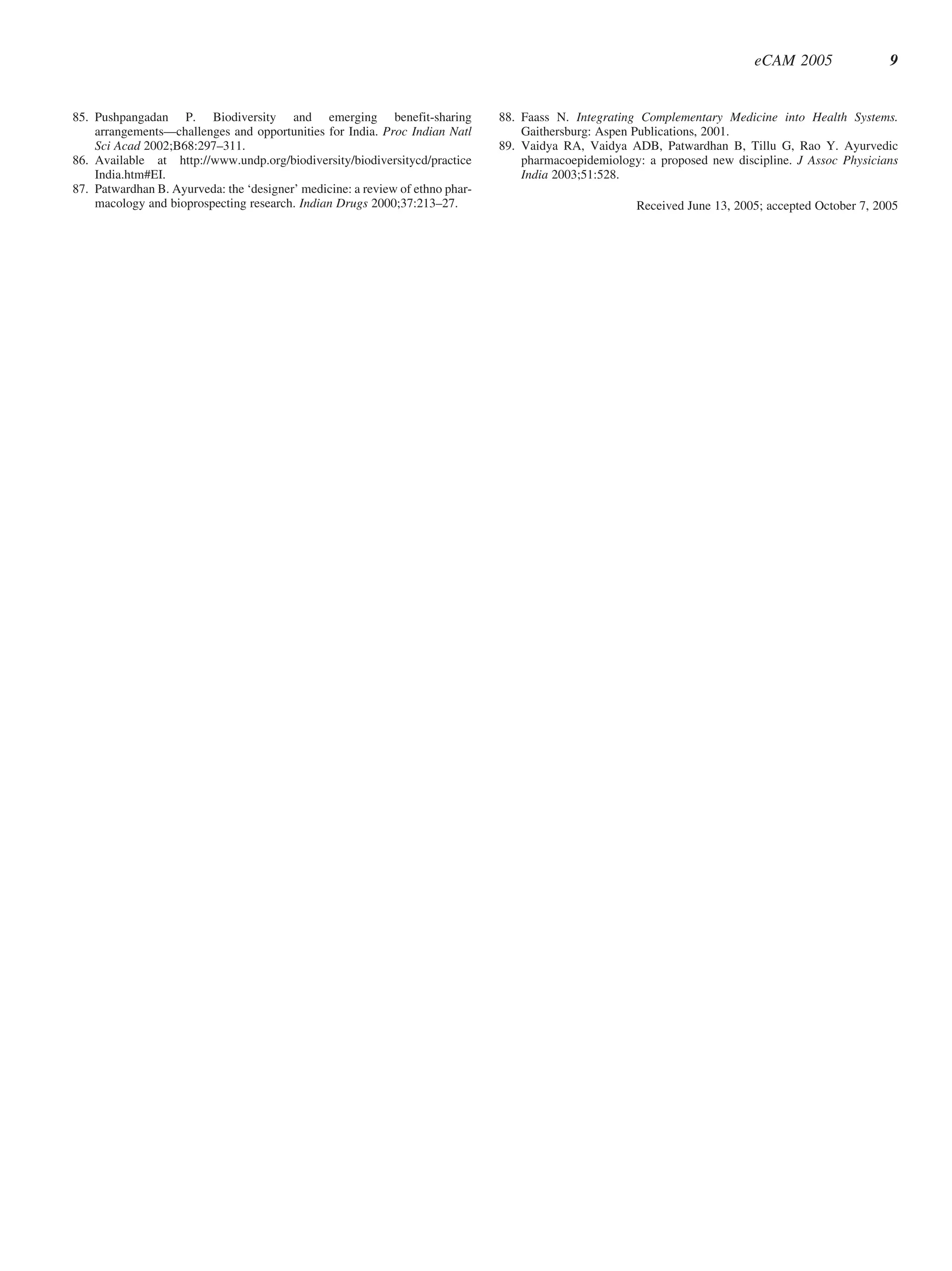 eCAM 2005                9


85. Pushpangadan P. Biodiversity and emerging benefit-sharing                  88. Faass N. Integrating Complementary Medicine into Health Systems.
    arrangements—challenges and opportunities for India. Proc Indian Natl          Gaithersburg: Aspen Publications, 2001.
    Sci Acad 2002;B68:297–311.                                                 89. Vaidya RA, Vaidya ADB, Patwardhan B, Tillu G, Rao Y. Ayurvedic
86. Available at http://www.undp.org/biodiversity/biodiversitycd/practice          pharmacoepidemiology: a proposed new discipline. J Assoc Physicians
    India.htm#EI.                                                                  India 2003;51:528.
87. Patwardhan B. Ayurveda: the ‘designer’ medicine: a review of ethno phar-
    macology and bioprospecting research. Indian Drugs 2000;37:213–27.                                 Received June 13, 2005; accepted October 7, 2005
 
