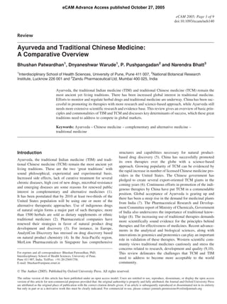 eCAM Advance Access published October 27, 2005

                                                                                                                                       eCAM 2005; Page 1 of 9
                                                                                                                                      doi:10.1093/ecam/neh140


Review

Ayurveda and Traditional Chinese Medicine:
A Comparative Overview
Bhushan Patwardhan1, Dnyaneshwar Warude1, P. Pushpangadan2 and Narendra Bhatt3
1
 Interdisciplinary School of Health Sciences, University of Pune, Pune 411 007, 2National Botanical Research
Institute, Lucknow 226 001 and 3Zandu Pharmaceutical Ltd, Mumbai 400 025, India

                                 Ayurveda, the traditional Indian medicine (TIM) and traditional Chinese medicine (TCM) remain the
                                 most ancient yet living traditions. There has been increased global interest in traditional medicine.
                                 Efforts to monitor and regulate herbal drugs and traditional medicine are underway. China has been suc-
                                 cessful in promoting its therapies with more research and science-based approach, while Ayurveda still
                                 needs more extensive scientific research and evidence base. This review gives an overview of basic prin-
                                 ciples and commonalities of TIM and TCM and discusses key determinants of success, which these great
                                 traditions need to address to compete in global markets.

                                 Keywords: Ayurveda – Chinese medicine – complementary and alternative medicine –
                                 traditional medicine




Introduction                                                                           structures and capabilities necessary for natural product-
                                                                                       based drug discovery (5). China has successfully promoted
Ayurveda, the traditional Indian medicine (TIM) and tradi-
                                                                                       its own therapies over the globe with a science-based
tional Chinese medicine (TCM) remain the most ancient yet
                                                                                       approach. Growing popularity of TCM can be evidenced by
living traditions. These are the two ‘great traditions’ with
                                                                                       the rapid increase in number of licensed Chinese medicine pro-
sound philosophical, experiential and experimental basis.
                                                                                       viders in the United States. The Chinese government has
Increased side effects, lack of curative treatment for several
                                                                                       pledged to create several export-oriented TCM giants in the
chronic diseases, high cost of new drugs, microbial resistance
                                                                                       coming years (6). Continuous efforts in promotion of the indi-
and emerging diseases are some reasons for renewed public
                                                                                       genous therapies by China have put TCM in a commendable
interest in complementary and alternative medicines (1).
                                                                                       position. Global acceptance of Ayurveda is gearing up and
It has been postulated that by 2010 at least two-thirds of the
                                                                                       there has been a steep rise in the demand for medicinal plants
United States population will be using one or more of the
                                                                                       from India (7). The Pharmaceutical Research and Develop-
alternative therapeutic approaches. Use of indigenous drugs
                                                                                       ment Committee report of Ministry of Chemicals, Government
of natural origin forms a major part of such therapies; more
                                                                                       of India also underscores the importance of traditional know-
than 1500 herbals are sold as dietary supplements or ethnic
                                                                                       ledge (8). The increasing use of traditional therapies demands
traditional medicines (2). Pharmaceutical companies have
                                                                                       more scientifically sound evidence for the principles behind
renewed their strategies in favor of natural product drug
                                                                                       therapies and for effectiveness of medicines. Recent advance-
development and discovery (3). For instance, in Europe,
                                                                                       ments in the analytical and biological sciences, along with
AnalytiCon Discovery has stressed on drug discovery based
                                                                                       innovations in genomics and proteomics can play an important
on natural product chemistry (4). In the Asia-Pacific region,
                                                                                       role in validation of these therapies. Western scientific com-
MerLion Pharmaceuticals in Singapore has comprehensive
                                                                                       munity views traditional medicines cautiously and stress the
                                                                                       concerns related to research, development and quality (9,10).
For reprints and all correspondence: Bhushan Patwardhan, PhD,                          This review delineates the challenges that TCM and TIM
Interdisciplinary School of Health Sciences, University of Pune,
Pune 411 007, India. Tel/Fax: þ91-20-25691758;                                         need to address to become more acceptable to the world
E-mail: bhushan@unipune.ernet.in                                                       community.

Ó The Author (2005). Published by Oxford University Press. All rights reserved.

The online version of this article has been published under an open access model. Users are entitled to use, reproduce, disseminate, or display the open access
version of this article for non-commercial purposes provided that: the original authorship is properly and fully attributed; the Journal and Oxford University Press
are attributed as the original place of publication with the correct citation details given; if an article is subsequently reproduced or disseminated not in its entirety
but only in part or as a derivative work this must be clearly indicated. For commercial re-use, please contact journals.permissions@oxfordjournals.org
 