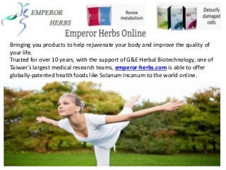 Bringing you products to help rejuvenate your body and improve the quality of
your life.
Trusted for over 10 years, with the support of G&E Herbal Biotechnology, one of
Taiwan's largest medical research teams, emperor-herbs.com is able to offer
globally-patented health foods like Solanum Incanum to the world online.
 