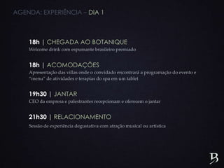 AGENDA: EXPERIÊNCIA – DIA 1
18h | CHEGADA AO BOTANIQUE
Welcome drink com espumante brasileiro premiado
18h | ACOMODAÇÕES
Apresentação das villas onde o convidado encontrará a programação do evento e
“menu” de atividades e terapias do spa em um tablet
19h30 | JANTAR
CEO da empresa e palestrantes recepcionam e oferecem o jantar
21h30 | RELACIONAMENTO
Sessão de experiência degustativa com atração musical ou artística
 