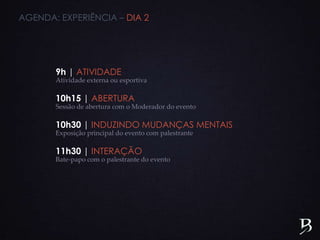 9h | ATIVIDADE
Atividade externa ou esportiva
10h15 | ABERTURA
Sessão de abertura com o Moderador do evento
10h30 | INDUZINDO MUDANÇAS MENTAIS
Exposição principal do evento com palestrante
11h30 | INTERAÇÃO
Bate-papo com o palestrante do evento
AGENDA: EXPERIÊNCIA – DIA 2
 