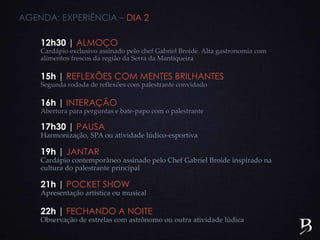 12h30 | ALMOÇO
Cardápio exclusivo assinado pelo chef Gabriel Broide. Alta gastronomia com
alimentos frescos da região da Serra da Mantiqueira
15h | REFLEXÕES COM MENTES BRILHANTES
Segunda rodada de reflexões com palestrante convidado
16h | INTERAÇÃO
Abertura para perguntas e bate-papo com o palestrante
17h30 | PAUSA
Harmonização, SPA ou atividade lúdico-esportiva
19h | JANTAR
Cardápio contemporâneo assinado pelo Chef Gabriel Broide inspirado na
cultura do palestrante principal
21h | POCKET SHOW
Apresentação artística ou musical
22h | FECHANDO A NOITE
Observação de estrelas com astrônomo ou outra atividade lúdica
AGENDA: EXPERIÊNCIA – DIA 2
 