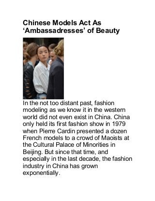 Chinese Models Act As
‘Ambassadresses’ of Beauty
In the not too distant past, fashion
modeling as we know it in the western
world did not even exist in China. China
only held its first fashion show in 1979
when Pierre Cardin presented a dozen
French models to a crowd of Maoists at
the Cultural Palace of Minorities in
Beijing. But since that time, and
especially in the last decade, the fashion
industry in China has grown
exponentially.
 