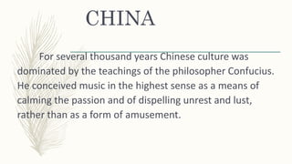 CHINA
For several thousand years Chinese culture was
dominated by the teachings of the philosopher Confucius.
He conceived music in the highest sense as a means of
calming the passion and of dispelling unrest and lust,
rather than as a form of amusement.
 