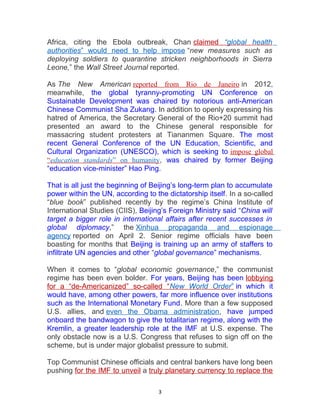 Africa, citing the Ebola outbreak, Chan claimed “global health
authorities” would need to help impose “new measures such as
deploying soldiers to quarantine stricken neighborhoods in Sierra
Leone,” the Wall Street Journal reported.
As The New American reported from Rio de Janeiro in 2012,
meanwhile, the global tyranny-promoting UN Conference on
Sustainable Development was chaired by notorious anti-American
Chinese Communist Sha Zukang. In addition to openly expressing his
hatred of America, the Secretary General of the Rio+20 summit had
presented an award to the Chinese general responsible for
massacring student protesters at Tiananmen Square. The most
recent General Conference of the UN Education, Scientific, and
Cultural Organization (UNESCO), which is seeking to impose global
“education standards” on humanity, was chaired by former Beijing
“education vice-minister” Hao Ping.
That is all just the beginning of Beijing’s long-term plan to accumulate
power within the UN, according to the dictatorship itself. In a so-called
“blue book” published recently by the regime’s China Institute of
International Studies (CIIS), Beijing’s Foreign Ministry said “China will
target a bigger role in international affairs after recent successes in
global diplomacy,” the Xinhua propaganda and espionage
agency reported on April 2. Senior regime officials have been
boasting for months that Beijing is training up an army of staffers to
infiltrate UN agencies and other “global governance” mechanisms.
When it comes to “global economic governance,” the communist
regime has been even bolder. For years, Beijing has been lobbying
for a “de-Americanized” so-called “New World Order” in which it
would have, among other powers, far more influence over institutions
such as the International Monetary Fund. More than a few supposed
U.S. allies, and even the Obama administration, have jumped
onboard the bandwagon to give the totalitarian regime, along with the
Kremlin, a greater leadership role at the IMF at U.S. expense. The
only obstacle now is a U.S. Congress that refuses to sign off on the
scheme, but is under major globalist pressure to submit.
Top Communist Chinese officials and central bankers have long been
pushing for the IMF to unveil a truly planetary currency to replace the
3
 