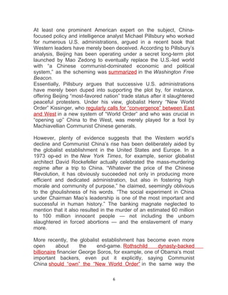 At least one prominent American expert on the subject, China-
focused policy and intelligence analyst Michael Pillsbury who worked
for numerous U.S. administrations, argued in a recent book that
Western leaders have merely been deceived. According to Pillsbury’s
analysis, Beijing has been operating under a secret long-term plot
launched by Mao Zedong to eventually replace the U.S.-led world
with “a Chinese communist-dominated economic and political
system,” as the scheming was summarized in the Washington Free
Beacon.
Essentially, Pillsbury argues that successive U.S. administrations
have merely been duped into supporting the plot by, for instance,
offering Beijing “most-favored nation” trade status after it slaughtered
peaceful protesters. Under his view, globalist Henry “New World
Order” Kissinger, who regularly calls for “convergence” between East
and West in a new system of “World Order” and who was crucial in
“opening up” China to the West, was merely played for a fool by
Machiavellian Communist Chinese generals.
However, plenty of evidence suggests that the Western world’s
decline and Communist China’s rise has been deliberately aided by
the globalist establishment in the United States and Europe. In a
1973 op-ed in the New York Times, for example, senior globalist
architect David Rockefeller actually celebrated the mass-murdering
regime after a trip to China. “Whatever the price of the Chinese
Revolution, it has obviously succeeded not only in producing more
efficient and dedicated administration, but also in fostering high
morale and community of purpose,” he claimed, seemingly oblivious
to the ghoulishness of his words. “The social experiment in China
under Chairman Mao’s leadership is one of the most important and
successful in human history.” The banking magnate neglected to
mention that it also resulted in the murder of an estimated 60 million
to 100 million innocent people — not including the unborn
slaughtered in forced abortions — and the enslavement of many
more.
More recently, the globalist establishment has become even more
open about the end-game. Rothschild dynasty-backed
billionaire financier George Soros, for example, one of Obama’s most
important backers, even put it explicitly, saying Communist
China should “own” the “New World Order” in the same way the
6
 