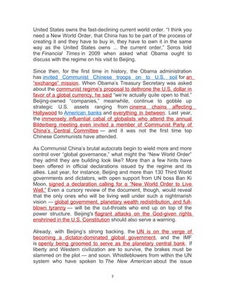 United States owns the fast-declining current world order. “I think you
need a New World Order, that China has to be part of the process of
creating it and they have to buy in, they have to own it in the same
way as the United States owns ... the current order,” Soros told
the Financial Times in 2009 when asked what Obama ought to
discuss with the regime on his visit to Beijing.
Since then, for the first time in history, the Obama administration
has invited Communist Chinese troops on to U.S. soil for an
“exchange” mission. When Obama’s Treasury Secretary was asked
about the communist regime’s proposal to dethrone the U.S. dollar in
favor of a global currency, he said “we’re actually quite open to that.”
Beijing-owned “companies,” meanwhile, continue to gobble up
strategic U.S. assets ranging from cinema chains affecting
Hollywood to American banks and everything in between. Last year,
the immensely influential cabal of globalists who attend the annual
Bilderberg meeting even invited a member of Communist Party of
China’s Central Committee — and it was not the first time top
Chinese Communists have attended.
As Communist China’s brutal autocrats begin to wield more and more
control over “global governance,” what might the “New World Order”
they admit they are building look like? More than a few hints have
been offered in official declarations issued by the regime and its
allies. Last year, for instance, Beijing and more than 130 Third World
governments and dictators, with open support from UN boss Ban Ki
Moon, signed a declaration calling for a “New World Order to Live
Well.” Even a cursory review of the document, though, would reveal
that the only ones who will be living well under such a nightmarish
vision — global government, planetary wealth redistribution, and full-
blown tyranny — will be the cut-throats who end up on top of the
power structure. Beijing's flagrant attacks on the God-given rights
enshrined in the U.S. Constitution should also serve a warning.
Already, with Beijing’s strong backing, the UN is on the verge of
becoming a dictator-dominated global government, and the IMF
is openly being groomed to serve as the planetary central bank. If
liberty and Western civilization are to survive, the brakes must be
slammed on the plot — and soon. Whistleblowers from within the UN
system who have spoken to The New American about the issue
7
 