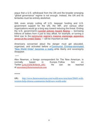 argue that a U.S. withdrawal from the UN and the broader emerging
“global governance” regime is not enough. Instead, the UN and its
tentacles must be entirely abolished.
Still, even simply cutting off U.S. taxpayer funding and U.S.
government support for the UN, the IMF, and various other
organizations would go a long way toward reducing the threat. Ending
the U.S. government’s suicidal policies toward Beijing — borrowing
trillions of dollars from it just to stay afloat, for example, or turning a
blind eye to the communist regime’s massive espionage apparatus
aimed at the United States — will be important as well.
Americans concerned about the danger must get educated,
organized, and activated before a Communist Chinese-dominated
“New World Order” becomes a reality while liberty and sovereignty
disappear.
-----
Alex Newman, a foreign correspondent for The New American, is
normally based in Europe. Follow him on
Twitter @ALEXNEWMAN_JOU. He can be reached
at anewman@thenewamerican.com
*****
URL: http://www.thenewamerican.com/world-news/asia/item/20601-with-
western-help-chinese-communists-build-new-world-order
_______________________________________________________
8
 