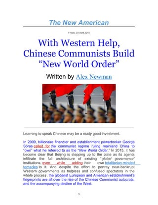 The New American
Friday, 03 April 2015
With Western Help,
Chinese Communists Build
“New World Order”
Written by Alex Newman
_______________________________________________________
Learning to speak Chinese may be a really good investment.
In 2009, billionaire financier and establishment powerbroker George
Soros called for the communist regime ruling mainland China to
“own” what he referred to as the “New World Order.” In 2015, it has
become clear that Beijing is stepping up to the plate as its agents
infiltrate the full architecture of existing “global governance”
institutions, even while adding their own totalitarian-minded
tentacles to it. And despite the effort to portray near-bankrupt
Western governments as helpless and confused spectators in the
whole process, the globalist European and American establishment’s
fingerprints are all over the rise of the Chinese Communist autocrats,
and the accompanying decline of the West.
1
 