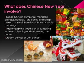 What does Chinese New Year involve?Foods: Chinese dumplings, mandarin oranges, noodles, Taro cakes, and turnip cakes.  Many of these foods have symbolic meanings.