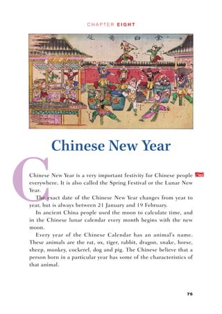 CHAPTER EIGHT




        Chinese New Year
Chinese New Year is a very important festivity for Chinese people     10


everywhere. It is also called the Spring Festival or the Lunar New
Year.
   The exact date of the Chinese New Year changes from year to
year, but is always between 21 January and 19 February.
   In ancient China people used the moon to calculate time, and
in the Chinese lunar calendar every month begins with the new
moon.
   Every year of the Chinese Calendar has an animal’s name.
These animals are the rat, ox, tiger, rabbit, dragon, snake, horse,
sheep, monkey, cockerel, dog and pig. The Chinese believe that a
person born in a particular year has some of the characteristics of
that animal.




                                                                75
 