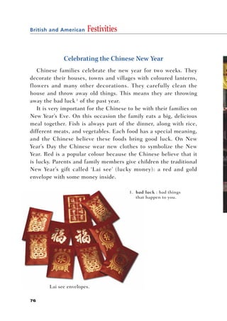 British and American   Festivities


             Celebrating the Chinese New Year
   Chinese families celebrate the new year for two weeks. They
decorate their houses, towns and villages with coloured lanterns,
flowers and many other decorations. They carefully clean the
house and throw away old things. This means they are throwing
away the bad luck 1 of the past year.
   It is very important for the Chinese to be with their families on
New Year’s Eve. On this occasion the family eats a big, delicious
meal together. Fish is always part of the dinner, along with rice,
different meats, and vegetables. Each food has a special meaning,
and the Chinese believe these foods bring good luck. On New
Year’s Day the Chinese wear new clothes to symbolize the New
Year. Red is a popular colour because the Chinese believe that it
is lucky. Parents and family members give children the traditional
New Year’s gift called ‘Lai see’ (lucky money): a red and gold
envelope with some money inside.

                                        1. bad luck : bad things
                                           that happen to you.




       Lai see envelopes.

76
 