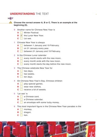 UNDERSTANDING THE TEXT
KET

 1    Choose the correct answer A, B or C. There is an example at the
      beginning (0).

      0   Another name for Chinese New Year is
          A     Winter Festival.
          B   ✓ the Lunar New Year.
          C      Lai see.

      1   Chinese New Year is always
          A      between 1 January and 19 February.
          B      on 21 January every year.
          C      between 21 January and 19 February.

      2   In the Chinese Lunar calendar
          A      every month starts with the new moon.
          B      every month ends with the new moon.
          C      every month starts the day before the new moon.

      3   The Chinese celebrate New Year for
          A      two days.
          B      two weeks.
          C      ten days.

      4   On Chinese New Year’s Day, Chinese children
          A      play special games.
          B      wear new clothes.
          C      receive a lot of sweets.

      5   ‘Lai see’ is
          A      a Chinese card.
          B      a Chinese calendar.
          C      an envelope with some lucky money.

      6   The most important figure in the Chinese New Year parades is the
          A      monkey.
          B      dragon.
          C      lion.




     80
 
