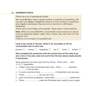 2   GRAMMAR CHECK

    There are a lot of spectacular floats.
    We use a lot of to mean a large number or quantity of something. We
    can also use many or much but these are more common in questions
    and negative sentences; they are not so common in affirmative
    sentences.
    There were a lot of flags at the parade. There weren’t many balloons.
    Note: When we use a lot of for uncountable nouns (nouns we cannot
    count as separate objects: water, flour, money, etc.) the verb is in the
    singular form.
    There is a lot of sugar in a pumpkin pie.

    Look at the words in the box. Write C for countable or UC for
    uncountable next to each one.
    present         money           vegetable          rice   snow         lantern

    Now complete the sentences with the correct form of the verb to be
    and a lot of. You also need one word from the box above (make plurals
    if necessary).
                                                       were
    Mum prepared rice with some fish for dinner. There ............ also
     a lot of
    ............ vegetables.
    a. Today is the start of Chinese New Year. There ............ beautiful
       ............ in the streets.
    b. In some countries there ........................ in December and January.
    c. There ........................ but we ate it all!
    d. Look at all these envelopes! I hope there ........................ inside them.
    e. There ........................ under the Christmas tree, ready for you to open.
 