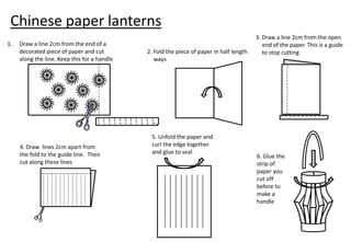 Chinese paper lanterns
                                                                                                                    3. Draw a line 2cm from the open
1.   Draw a line 2cm from the end of a                                                                                 end of the paper. This is a guide
     decorated piece of paper and cut                                   2. Fold the piece of paper in half length      to stop cutting
     along the line. Keep this for a handle                                ways




                                                                                                                              0   1   2   3   4   5   6   7   8   9   10




                                    0   1   2   3   4   5   6   7   8   9   10



                                                                            5. Unfold the paper and
     4. Draw lines 2cm apart from                                           curl the edge together
     the fold to the guide line. Then                                       and glue to seal
                                                                                                                    6. Glue the
     cut along these lines                                                                                          strip of
                                                                                                                    paper you
                                                                                                                    cut off
                                                                                                                    before to
                                                                                                                    make a
                                                                                                                    handle
 